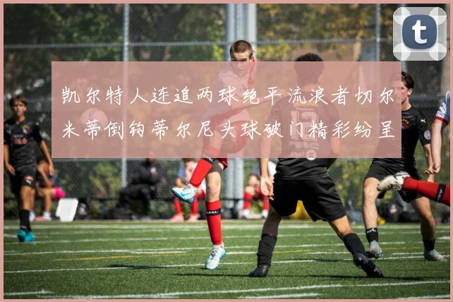 凯尔特人连追两球绝平流浪者切尔米蒂倒钩蒂尔尼头球破门精彩纷呈