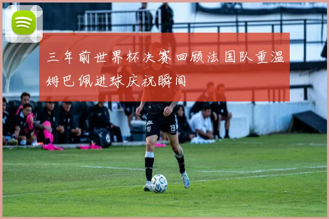 三年前世界杯决赛回顾法国队重温姆巴佩进球庆祝瞬间