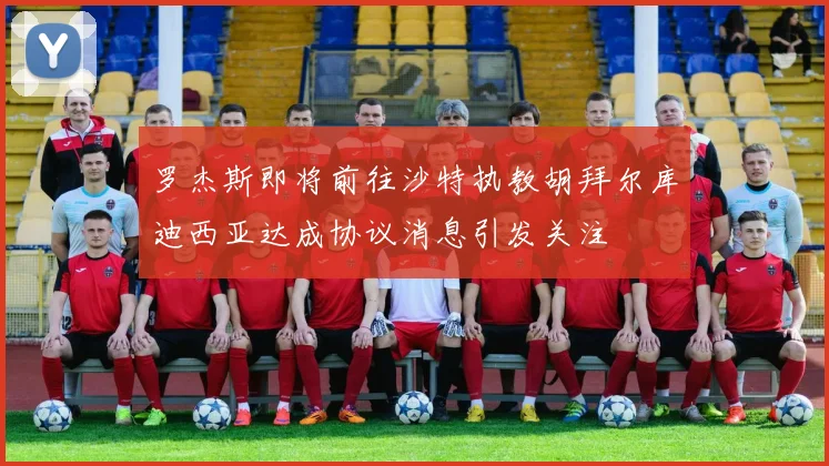 罗杰斯即将前往沙特执教胡拜尔库迪西亚达成协议消息引发关注