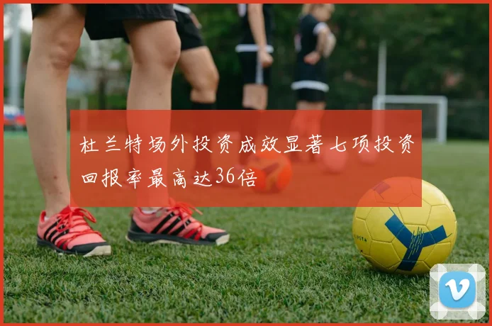 杜兰特场外投资成效显著七项投资回报率最高达36倍