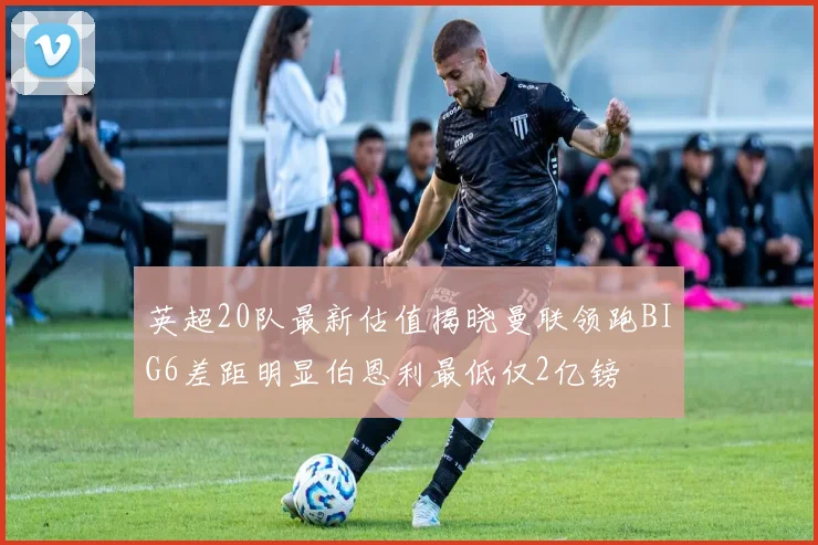 英超20队最新估值揭晓曼联领跑BIG6差距明显伯恩利最低仅2亿镑