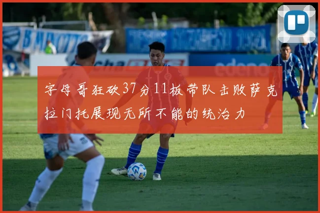 字母哥狂砍37分11板带队击败萨克拉门托展现无所不能的统治力