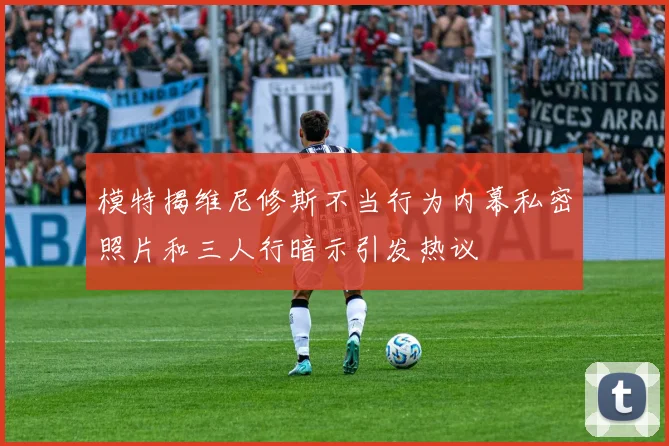 模特揭维尼修斯不当行为内幕私密照片和三人行暗示引发热议