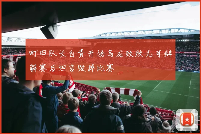 町田队长自责开场乌龙致败无可辩解赛后坦言毁掉比赛
