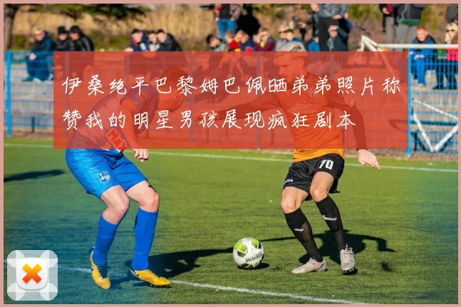 伊桑绝平巴黎姆巴佩晒弟弟照片称赞我的明星男孩展现疯狂剧本