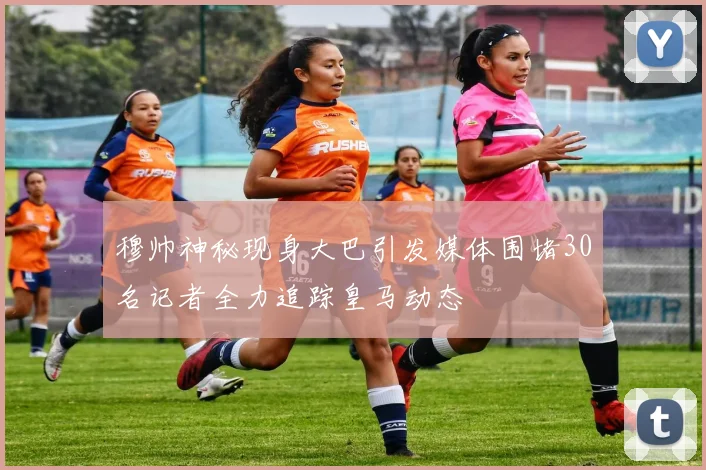 穆帅神秘现身大巴引发媒体围堵30名记者全力追踪皇马动态