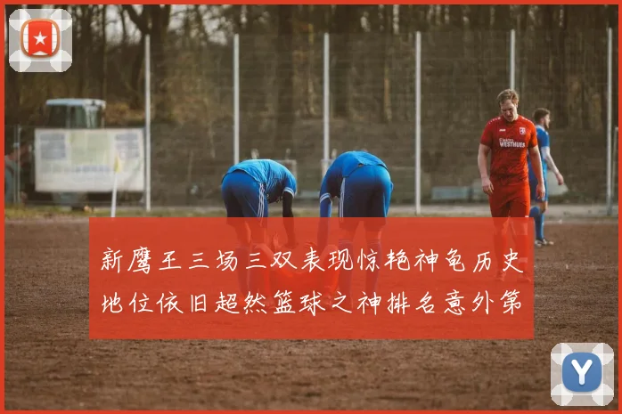 新鹰王三场三双表现惊艳神龟历史地位依旧超然篮球之神排名意外第三