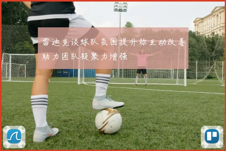 雷迪克谈球队氛围提升称互动改善助力团队凝聚力增强
