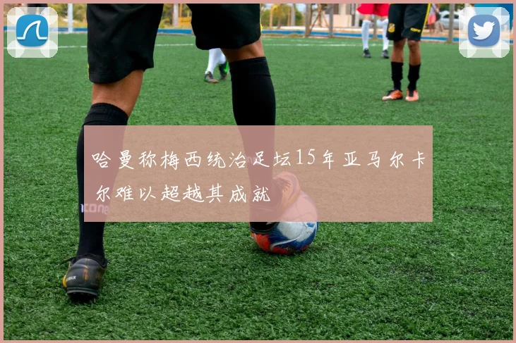 哈曼称梅西统治足坛15年亚马尔卡尔难以超越其成就