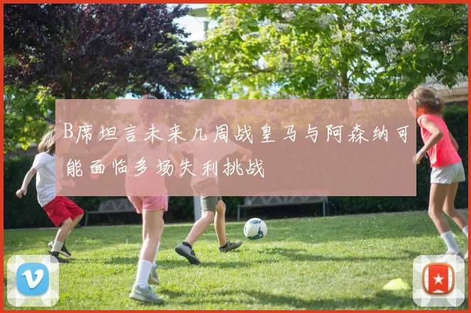B席坦言未来几周战皇马与阿森纳可能面临多场失利挑战