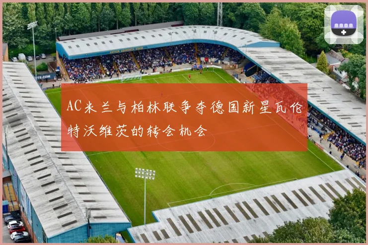 AC米兰与柏林联争夺德国新星瓦伦特沃维茨的转会机会